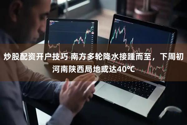 炒股配资开户技巧 南方多轮降水接踵而至，下周初河南陕西局地或达40℃