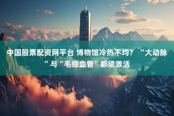 中国股票配资网平台 博物馆冷热不均？ “大动脉”与“毛细血管”都须激活