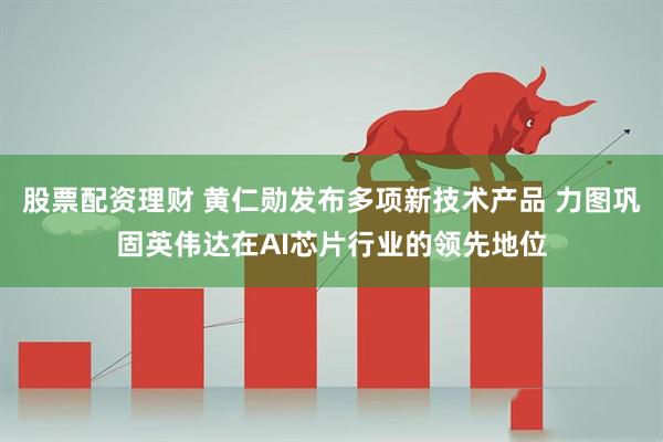 股票配资理财 黄仁勋发布多项新技术产品 力图巩固英伟达在AI芯片行业的领先地位