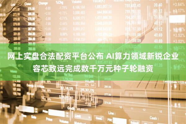 网上实盘合法配资平台公布 AI算力领域新锐企业容芯致远完成数千万元种子轮融资
