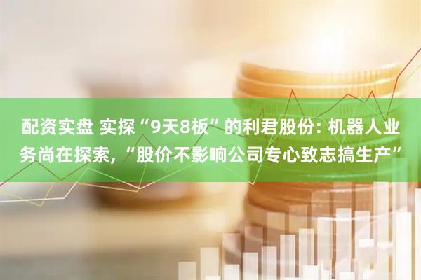 配资实盘 实探“9天8板”的利君股份: 机器人业务尚在探索, “股价不影响公司专心致志搞生产”