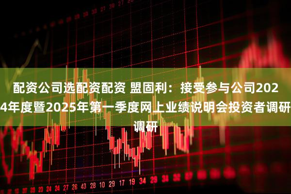 配资公司选配资配资 盟固利：接受参与公司2024年度暨2025年第一季度网上业绩说明会投资者调研