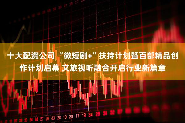 十大配资公司 “微短剧+”扶持计划暨百部精品创作计划启幕 文旅视听融合开启行业新篇章