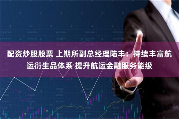 配资炒股股票 上期所副总经理陆丰：持续丰富航运衍生品体系 提升航运金融服务能级