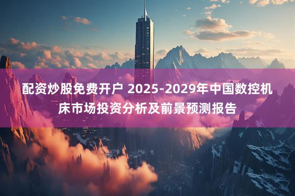 配资炒股免费开户 2025-2029年中国数控机床市场投资分析及前景预测报告
