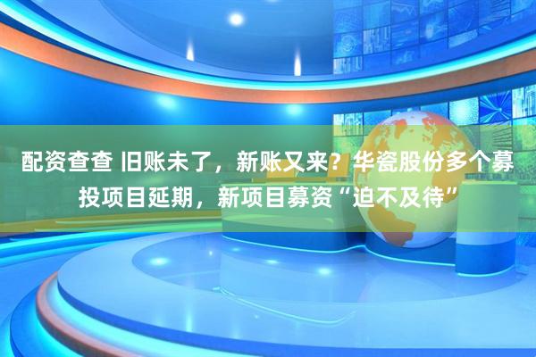配资查查 旧账未了，新账又来？华瓷股份多个募投项目延期，新项目募资“迫不及待”