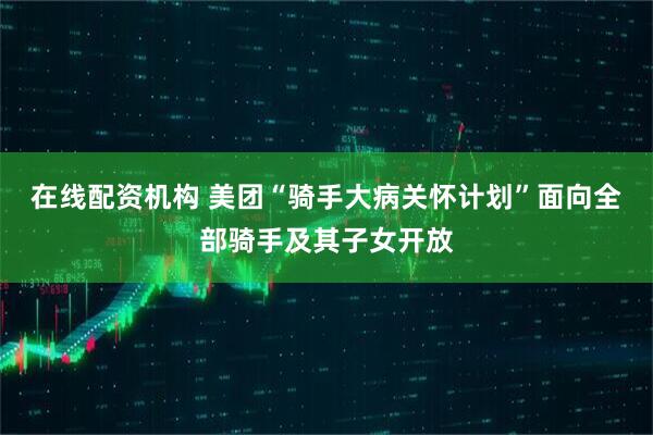 在线配资机构 美团“骑手大病关怀计划”面向全部骑手及其子女开放