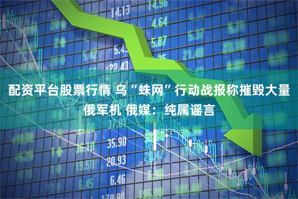 配资平台股票行情 乌“蛛网”行动战报称摧毁大量俄军机 俄媒：纯属谣言
