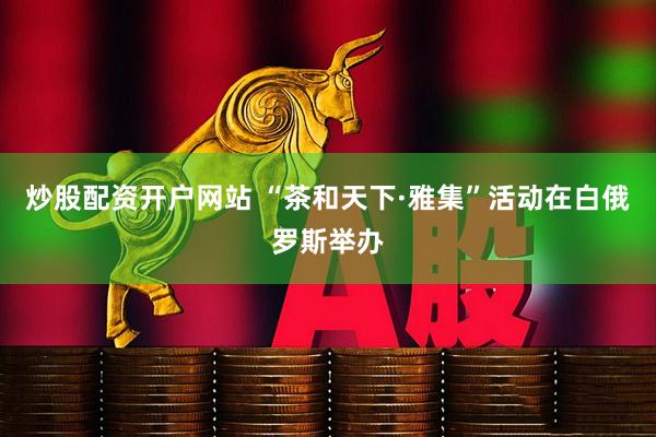 炒股配资开户网站 “茶和天下·雅集”活动在白俄罗斯举办