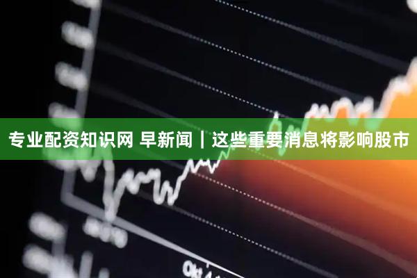 专业配资知识网 早新闻｜这些重要消息将影响股市