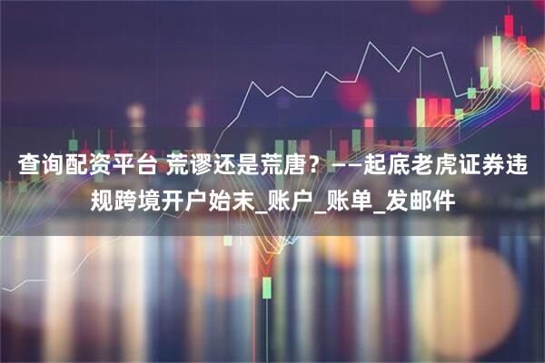 查询配资平台 荒谬还是荒唐？——起底老虎证券违规跨境开户始末_账户_账单_发邮件