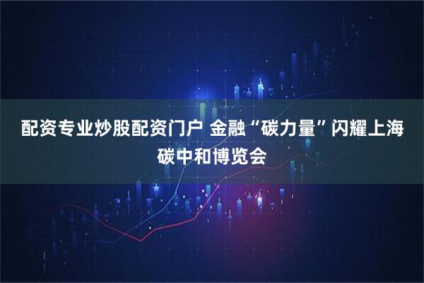 配资专业炒股配资门户 金融“碳力量”闪耀上海碳中和博览会