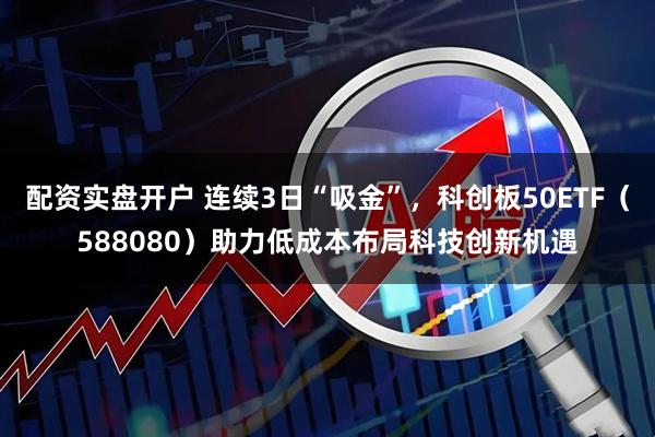配资实盘开户 连续3日“吸金”，科创板50ETF（588080）助力低成本布局科技创新机遇