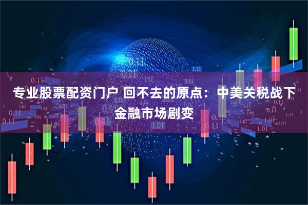 专业股票配资门户 回不去的原点：中美关税战下金融市场剧变