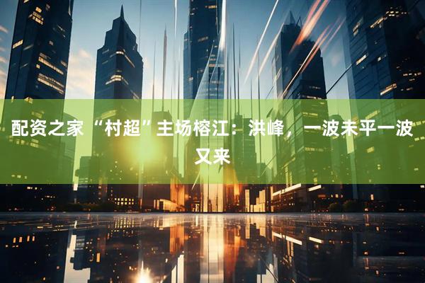 配资之家 “村超”主场榕江：洪峰，一波未平一波又来