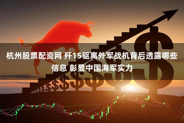 杭州股票配资网 歼15驱离外军战机背后透露哪些信息 彰显中国海军实力