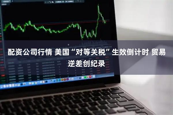配资公司行情 美国“对等关税”生效倒计时 贸易逆差创纪录