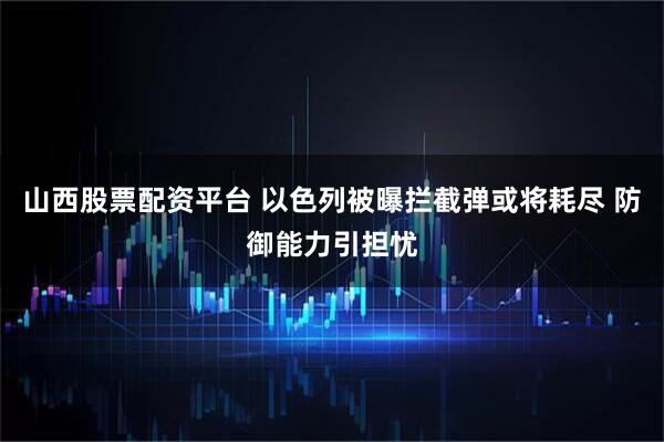 山西股票配资平台 以色列被曝拦截弹或将耗尽 防御能力引担忧