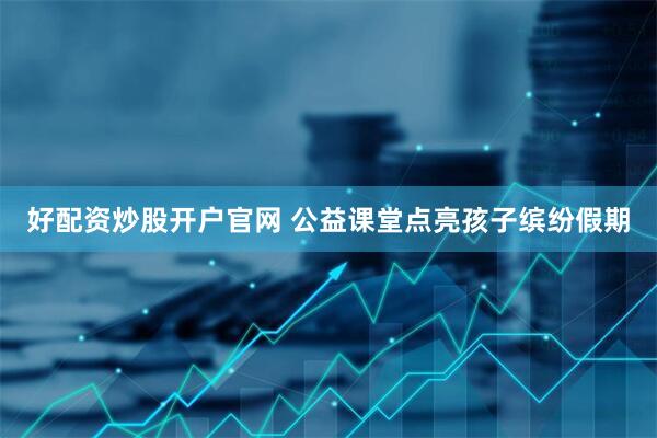好配资炒股开户官网 公益课堂点亮孩子缤纷假期