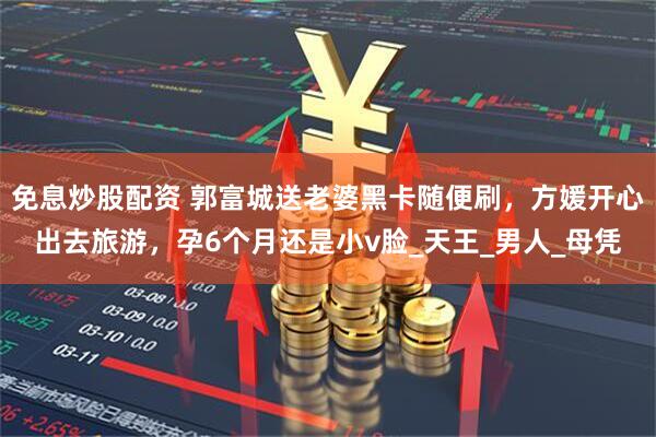免息炒股配资 郭富城送老婆黑卡随便刷，方媛开心出去旅游，孕6个月还是小v脸_天王_男人_母凭