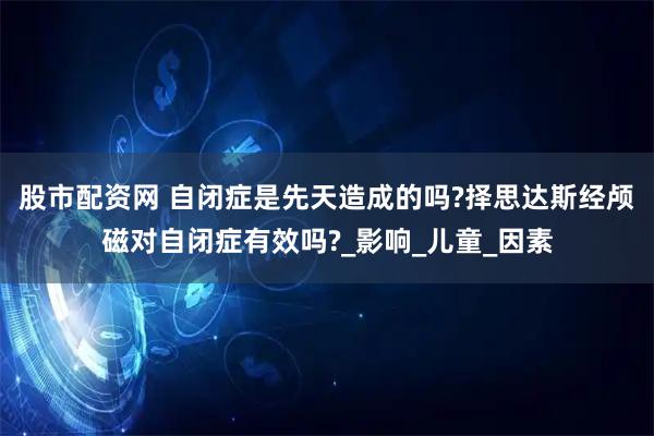 股市配资网 自闭症是先天造成的吗?择思达斯经颅磁对自闭症有效吗?_影响_儿童_因素