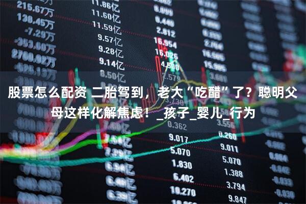 股票怎么配资 二胎驾到，老大“吃醋”了？聪明父母这样化解焦虑！_孩子_婴儿_行为