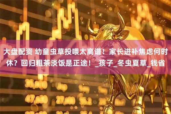 大盘配资 幼童虫草投喂太离谱！家长进补焦虑何时休？回归粗茶淡饭是正途！_孩子_冬虫夏草_钱省