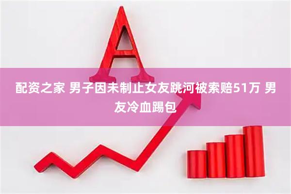 配资之家 男子因未制止女友跳河被索赔51万 男友冷血踢包