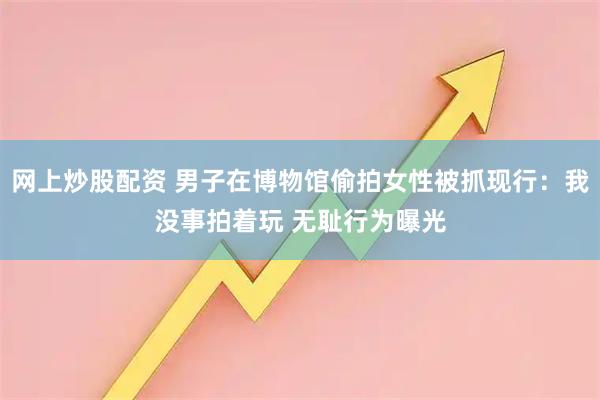 网上炒股配资 男子在博物馆偷拍女性被抓现行：我没事拍着玩 无耻行为曝光