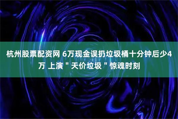 杭州股票配资网 6万现金误扔垃圾桶十分钟后少4万 上演＂天价垃圾＂惊魂时刻