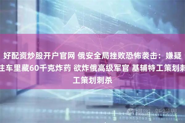 好配资炒股开户官网 俄安全局挫败恐怖袭击：嫌疑人往车里藏60千克炸药 欲炸俄高级军官 基辅特工策划刺杀
