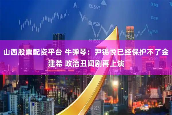 山西股票配资平台 牛弹琴：尹锡悦已经保护不了金建希 政治丑闻剧再上演