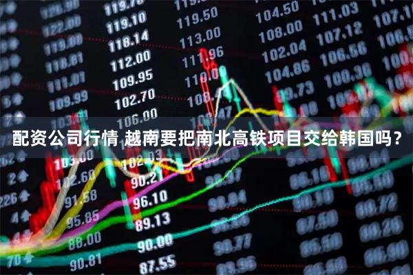 配资公司行情 越南要把南北高铁项目交给韩国吗？