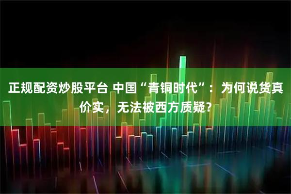 正规配资炒股平台 中国“青铜时代”：为何说货真价实，无法被西方质疑？