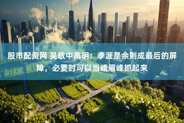 股市配资网 吴敬中高明：李涯是余则成最后的屏障，必要时可以当峨眉峰抓起来