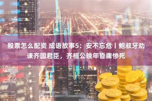 股票怎么配资 成语故事5：安不忘危丨鲍叔牙劝谏齐国君臣，齐桓公晚年昏庸惨死