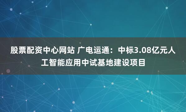 股票配资中心网站 广电运通:中标3.08亿元人工智能应用中试基地建设项目